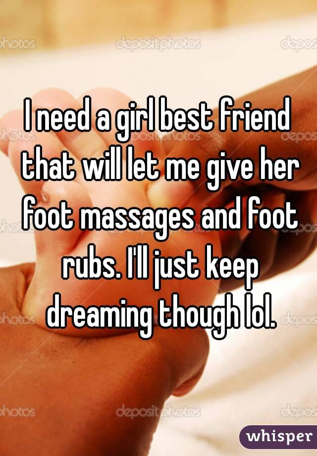 I need a girl best friend that will let me give her foot massages and foot rubs. I'll just keep dreaming though lol.