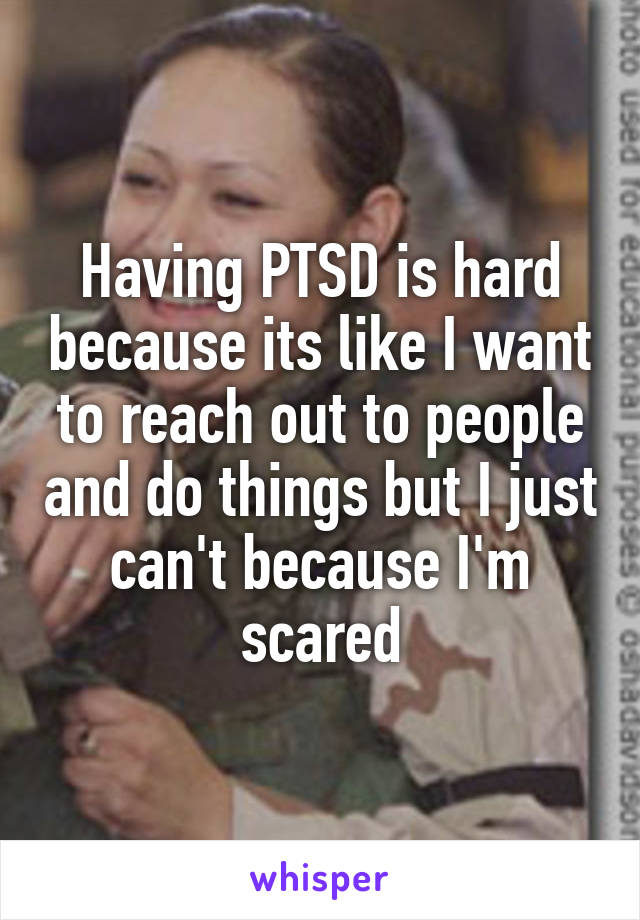 Having PTSD is hard because its like I want to reach out to people and do things but I just can't because I'm scared