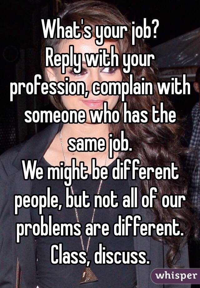 What's your job?
Reply with your profession, complain with someone who has the same job.
We might be different people, but not all of our problems are different.
Class, discuss.