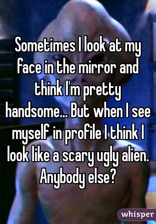 Sometimes I look at my face in the mirror and think I'm pretty handsome... But when I see myself in profile I think I look like a scary ugly alien. Anybody else?