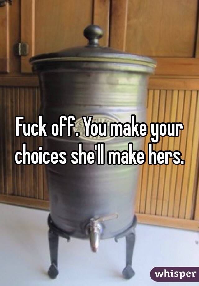 Fuck off. You make your choices she'll make hers.