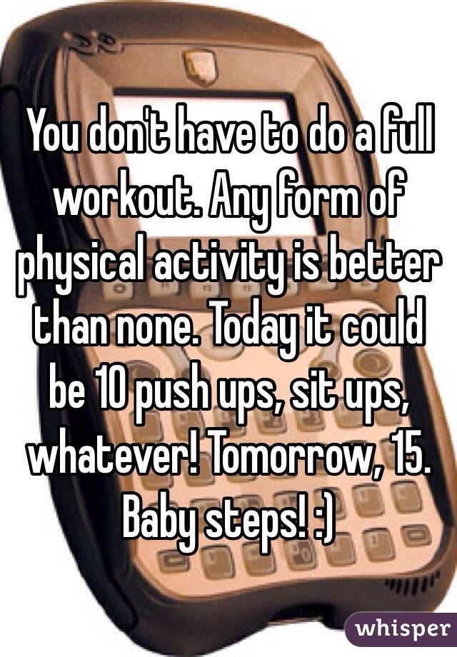 You don't have to do a full workout. Any form of physical activity is better than none. Today it could be 10 push ups, sit ups, whatever! Tomorrow, 15. Baby steps! :)