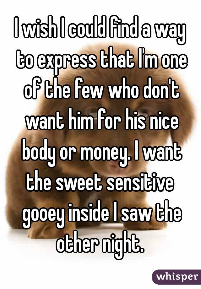 I wish I could find a way to express that I'm one of the few who don't want him for his nice body or money. I want the sweet sensitive  gooey inside I saw the other night. 