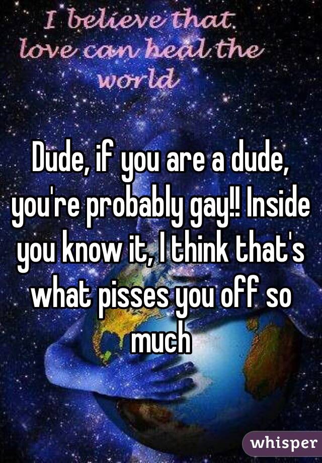 Dude, if you are a dude, you're probably gay!! Inside you know it, I think that's what pisses you off so much 