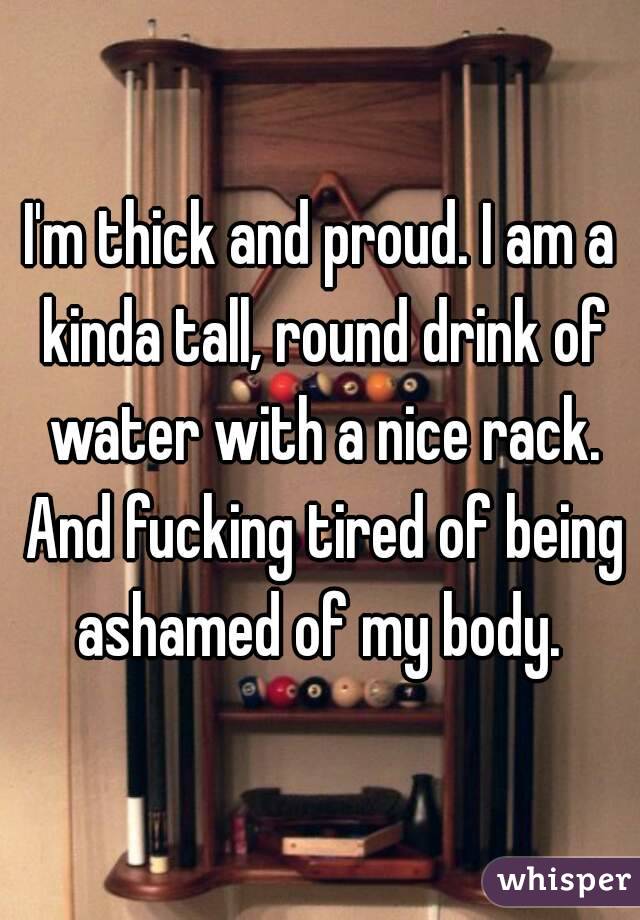 I'm thick and proud. I am a kinda tall, round drink of water with a nice rack. And fucking tired of being ashamed of my body. 
