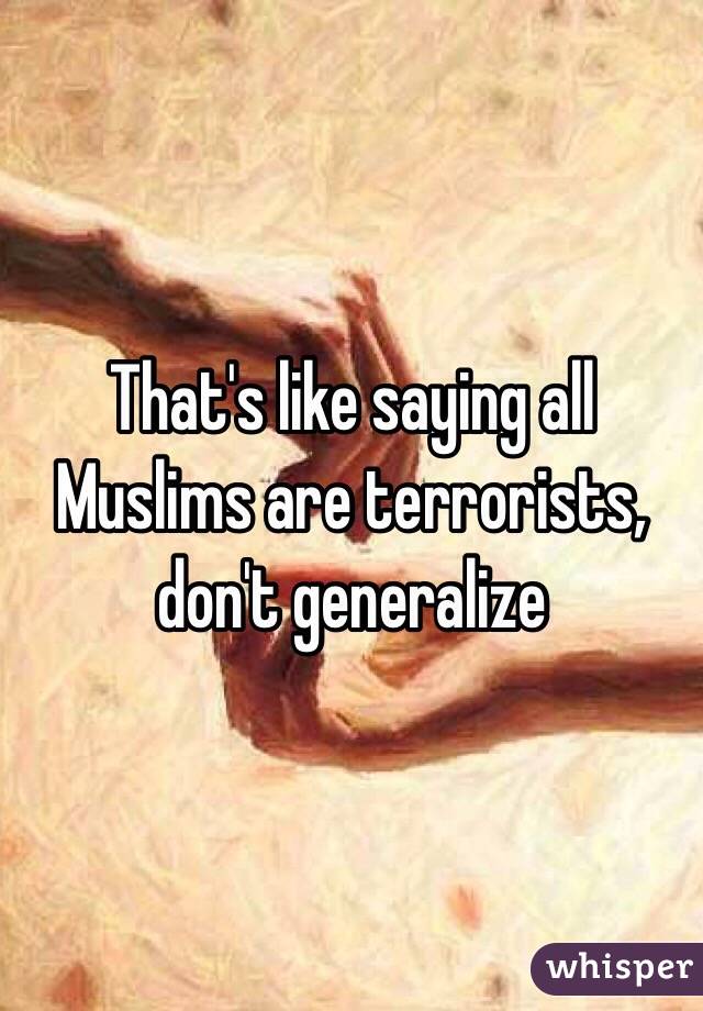That's like saying all Muslims are terrorists, don't generalize