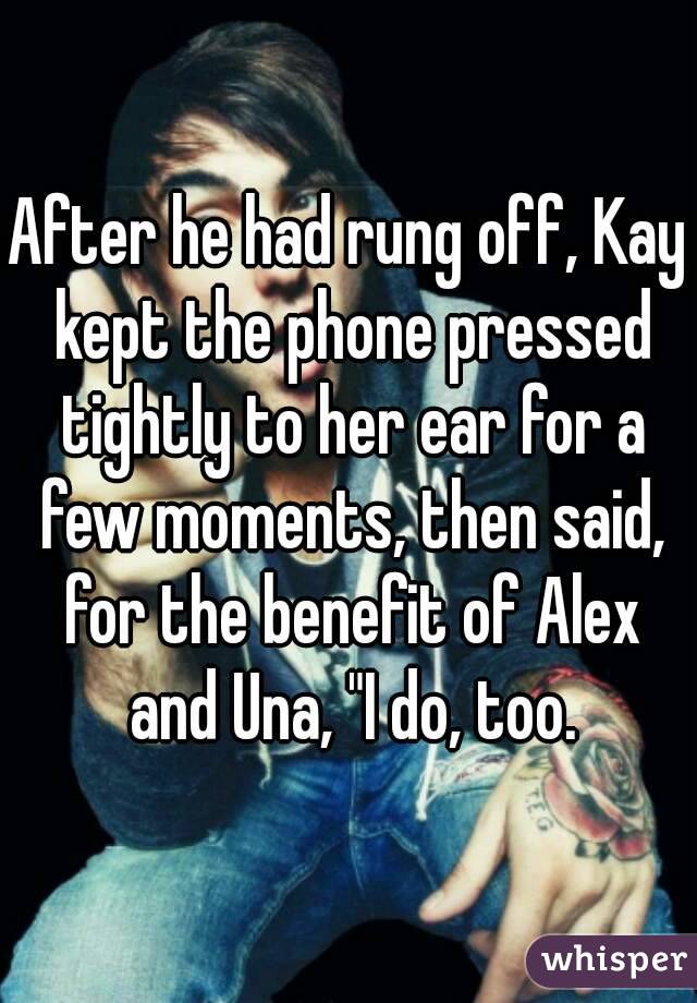 After he had rung off, Kay kept the phone pressed tightly to her ear for a few moments, then said, for the benefit of Alex and Una, "I do, too.