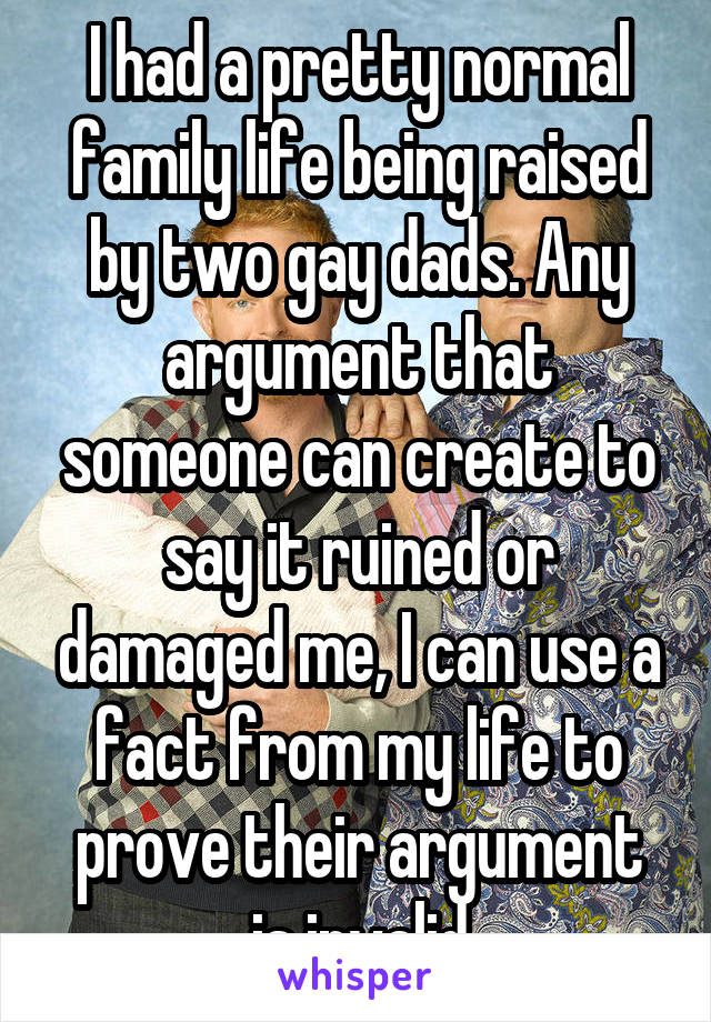 I had a pretty normal family life being raised by two gay dads. Any argument that someone can create to say it ruined or damaged me, I can use a fact from my life to prove their argument is invalid
