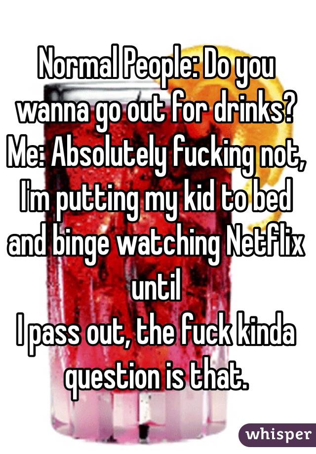 Normal People: Do you wanna go out for drinks?
Me: Absolutely fucking not, I'm putting my kid to bed and binge watching Netflix until
I pass out, the fuck kinda question is that. 