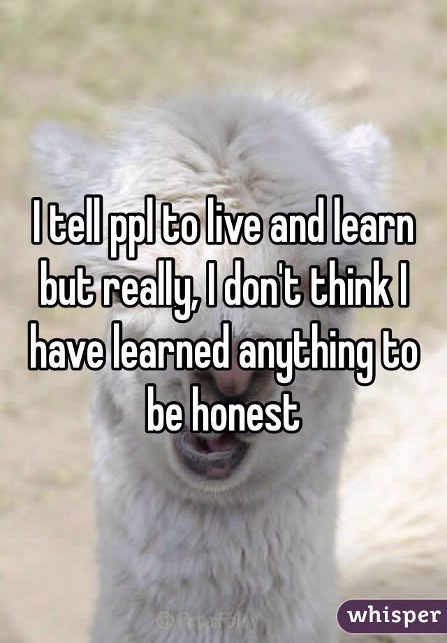 I tell ppl to live and learn but really, I don't think I have learned anything to be honest 