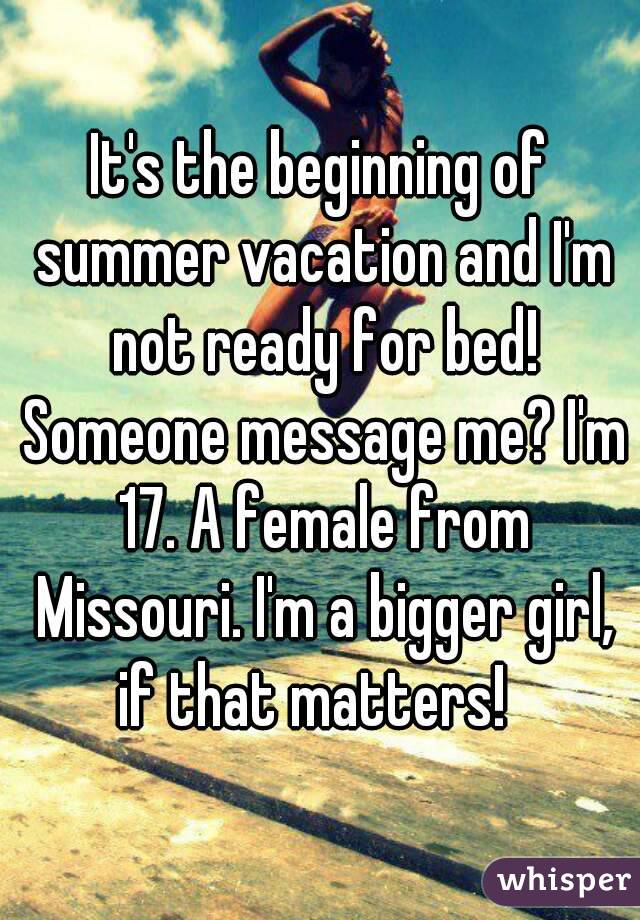 It's the beginning of summer vacation and I'm not ready for bed! Someone message me? I'm 17. A female from Missouri. I'm a bigger girl, if that matters!  