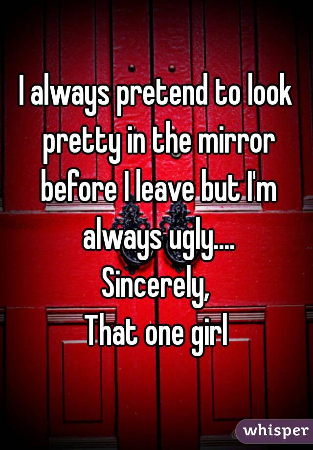 I always pretend to look pretty in the mirror before I leave but I'm always ugly....
Sincerely,
That one girl