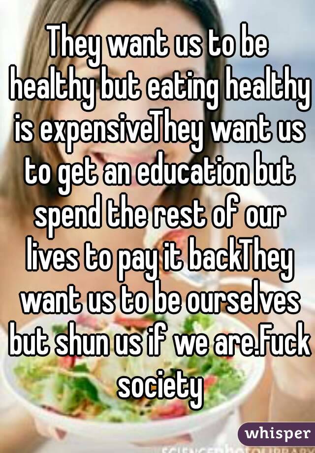 They want us to be healthy but eating healthy is expensiveThey want us to get an education but spend the rest of our lives to pay it backThey want us to be ourselves but shun us if we are.Fuck society