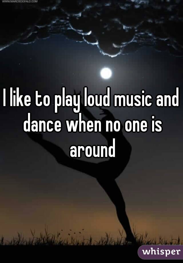 I like to play loud music and dance when no one is around