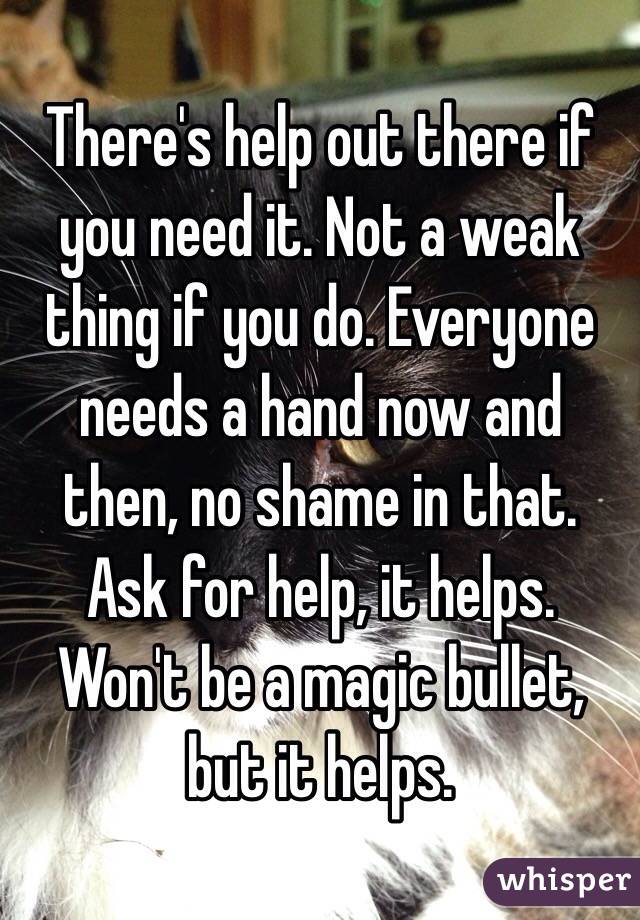 There's help out there if you need it. Not a weak thing if you do. Everyone needs a hand now and then, no shame in that. Ask for help, it helps. Won't be a magic bullet, but it helps.