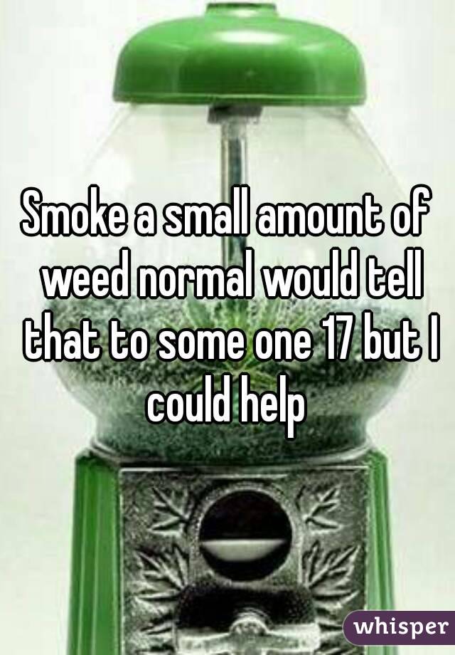 Smoke a small amount of weed normal would tell that to some one 17 but I could help 