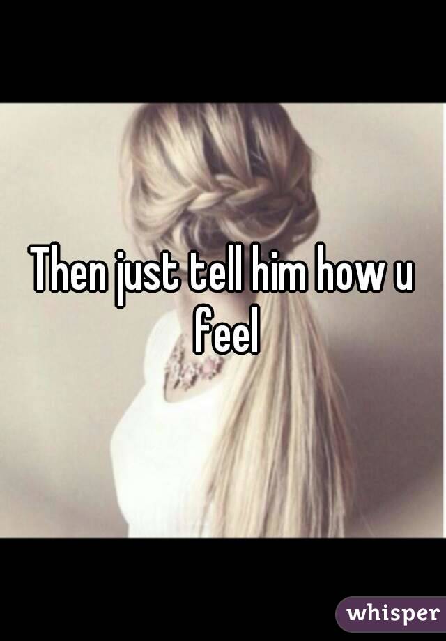 Then just tell him how u feel