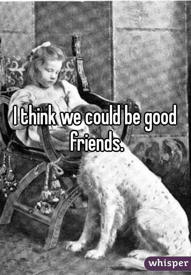 I think we could be good friends.