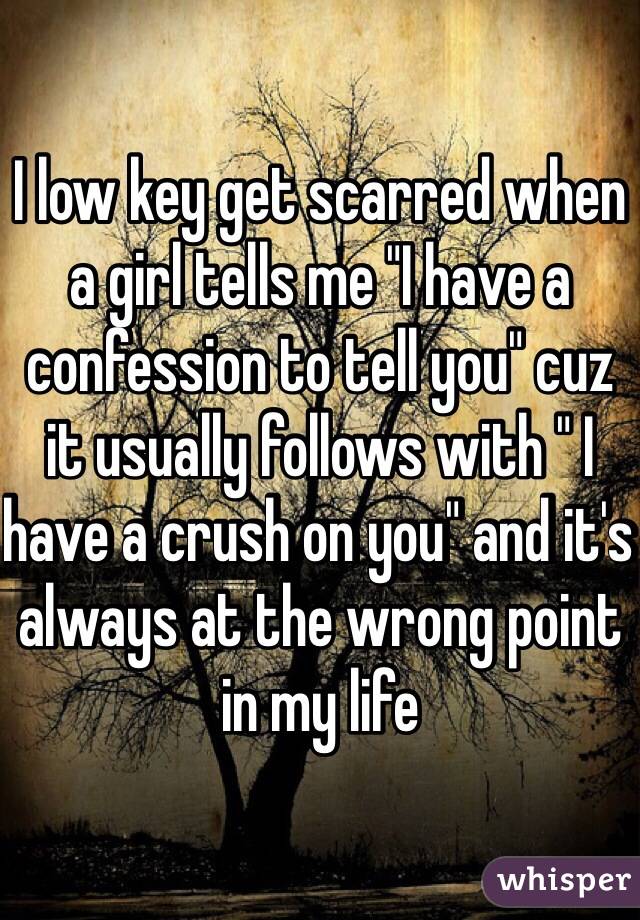 I low key get scarred when a girl tells me "I have a confession to tell you" cuz it usually follows with " I have a crush on you" and it's always at the wrong point in my life  