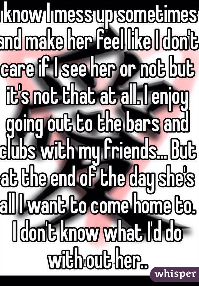 I know I mess up sometimes and make her feel like I don't care if I see her or not but it's not that at all. I enjoy going out to the bars and clubs with my friends... But at the end of the day she's all I want to come home to. I don't know what I'd do with out her.. 
