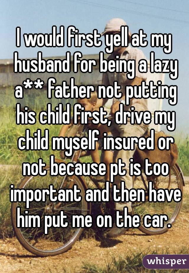I would first yell at my husband for being a lazy a** father not putting his child first, drive my child myself insured or not because pt is too important and then have him put me on the car. 