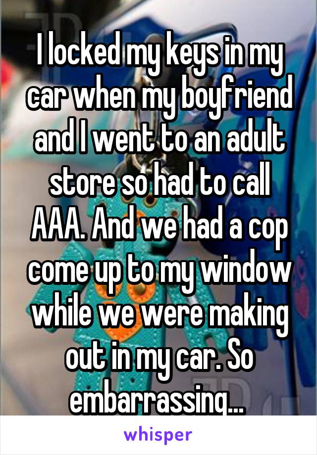 I locked my keys in my car when my boyfriend and I went to an adult store so had to call AAA. And we had a cop come up to my window while we were making out in my car. So embarrassing... 