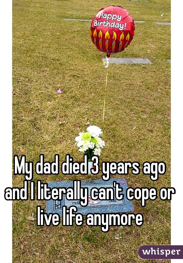 My dad died 3 years ago and I literally can't cope or live life anymore