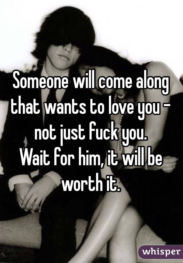 Someone will come along that wants to love you - 
not just fuck you. 
Wait for him, it will be worth it. 