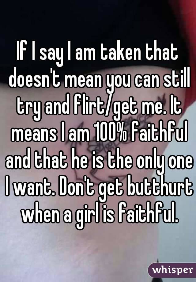 If I say I am taken that doesn't mean you can still try and flirt/get me. It means I am 100% faithful and that he is the only one I want. Don't get butthurt when a girl is faithful.