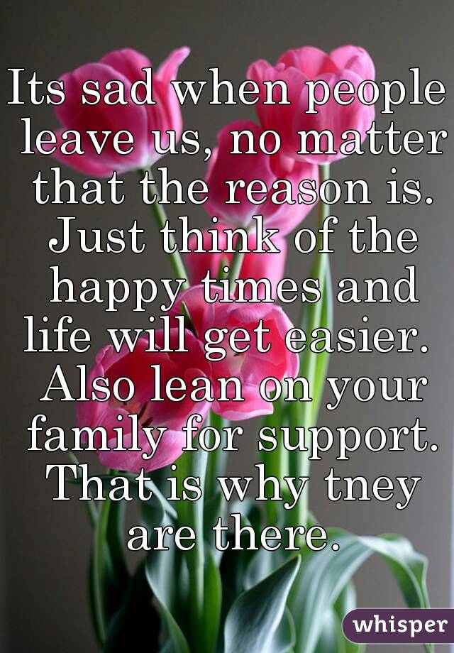 Its sad when people leave us, no matter that the reason is. Just think of the happy times and life will get easier.  Also lean on your family for support. That is why tney are there.