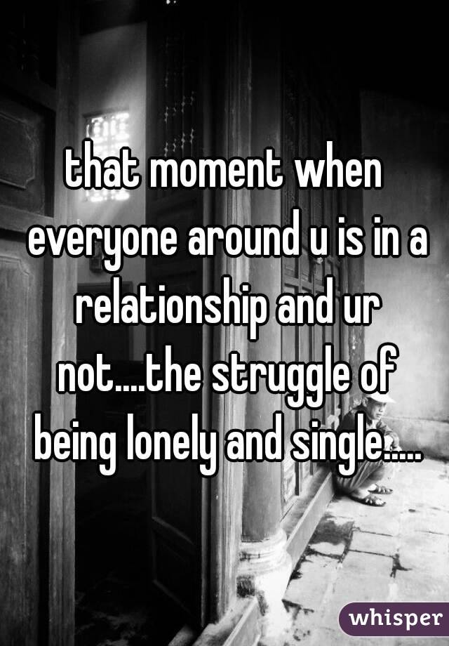 that moment when everyone around u is in a relationship and ur not....the struggle of being lonely and single.....