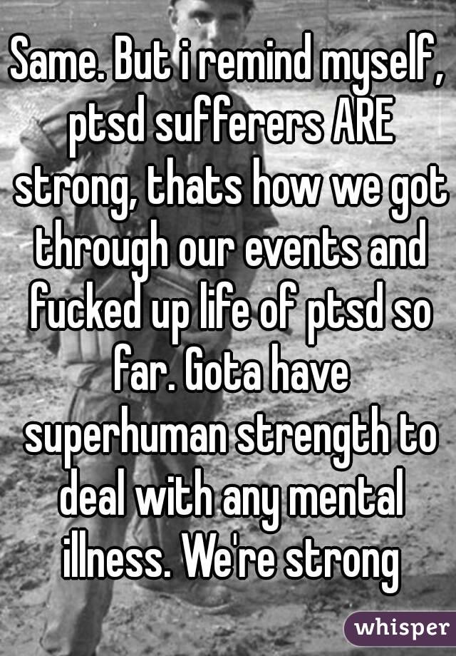 Same. But i remind myself, ptsd sufferers ARE strong, thats how we got through our events and fucked up life of ptsd so far. Gota have superhuman strength to deal with any mental illness. We're strong
