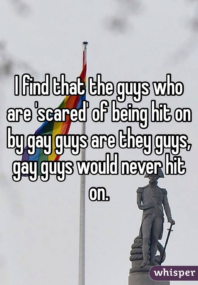 I find that the guys who are 'scared' of being hit on by gay guys are they guys, gay guys would never hit on.