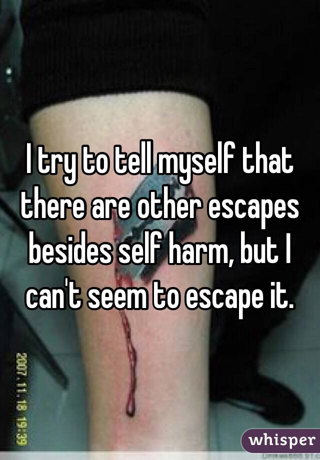I try to tell myself that there are other escapes besides self harm, but I can't seem to escape it. 