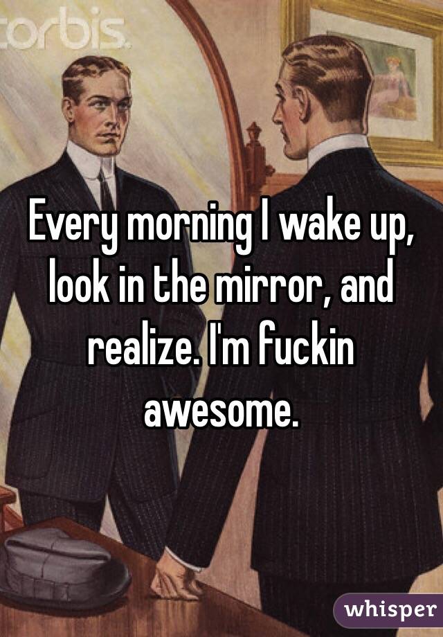 Every morning I wake up, look in the mirror, and realize. I'm fuckin awesome. 