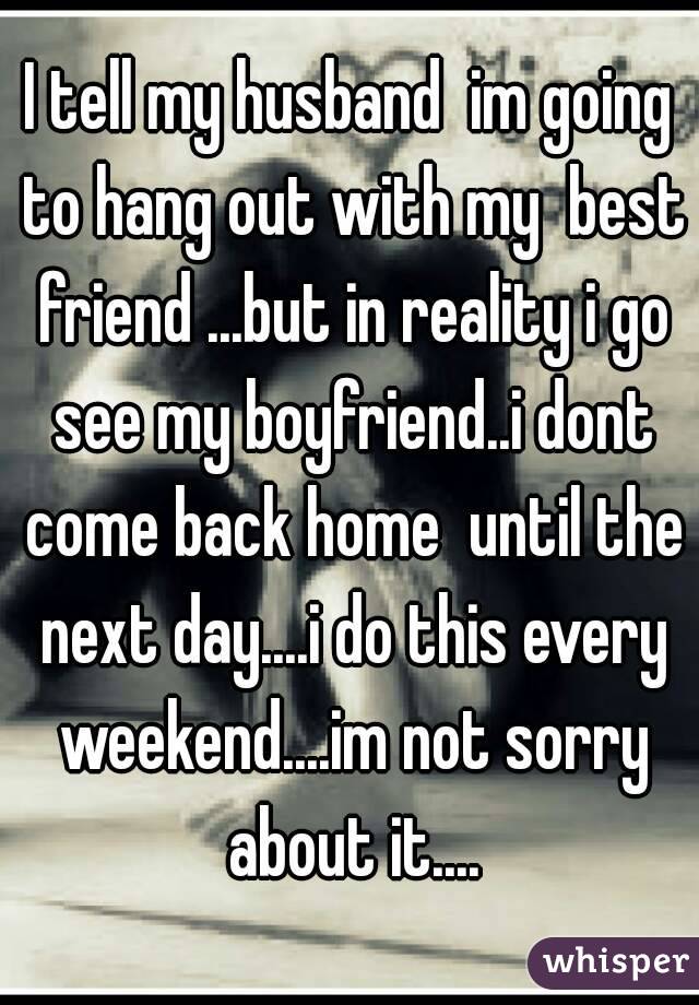 I tell my husband  im going to hang out with my  best friend ...but in reality i go see my boyfriend..i dont come back home  until the next day....i do this every weekend....im not sorry about it....