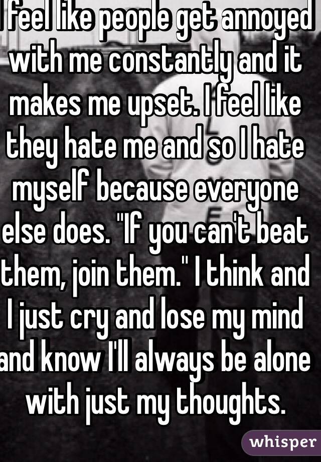 I feel like people get annoyed with me constantly and it makes me upset. I feel like they hate me and so I hate myself because everyone else does. "If you can't beat them, join them." I think and I just cry and lose my mind and know I'll always be alone with just my thoughts. 
