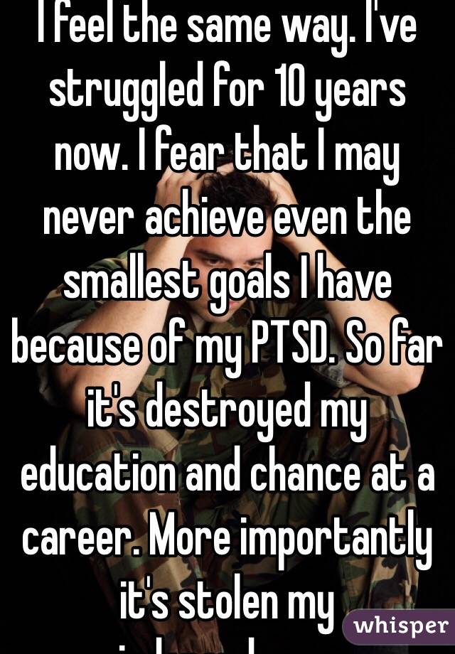 I feel the same way. I've struggled for 10 years now. I fear that I may never achieve even the smallest goals I have because of my PTSD. So far it's destroyed my education and chance at a career. More importantly it's stolen my independence.