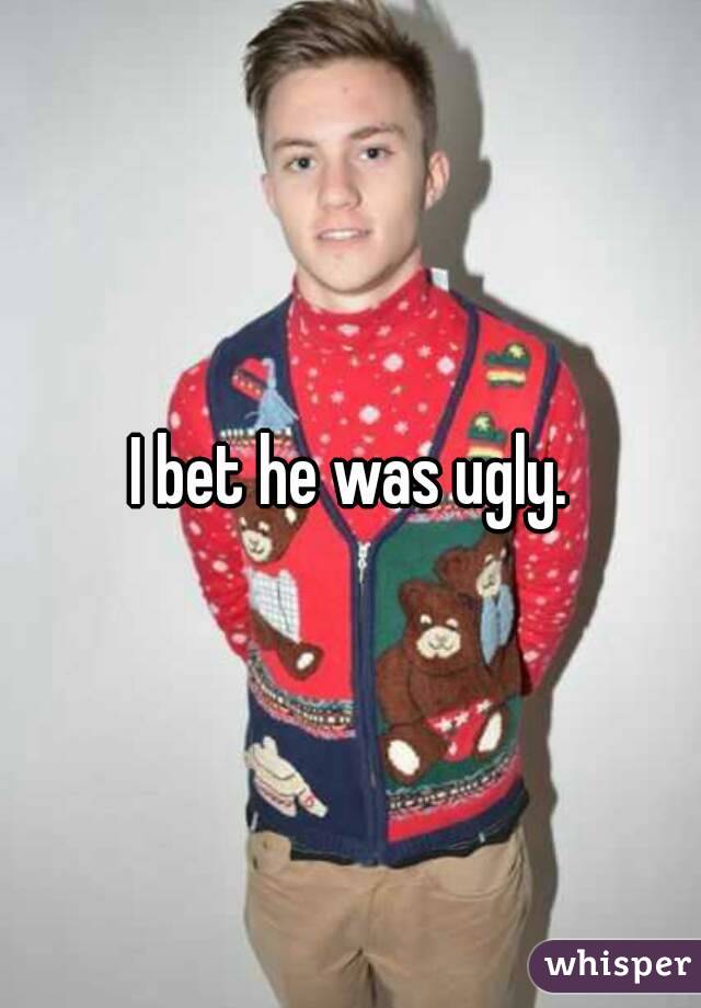 I bet he was ugly.