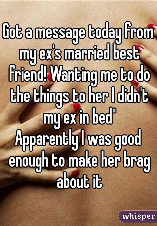 Got a message today from my ex's married best friend! Wanting me to do the things to her I didn't my ex in bed"
Apparently I was good enough to make her brag about it