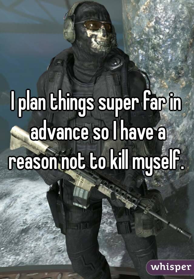 I plan things super far in advance so I have a reason not to kill myself. 