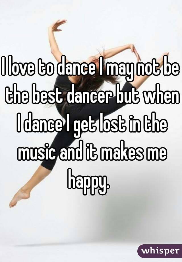 I love to dance I may not be the best dancer but when I dance I get lost in the music and it makes me happy.  