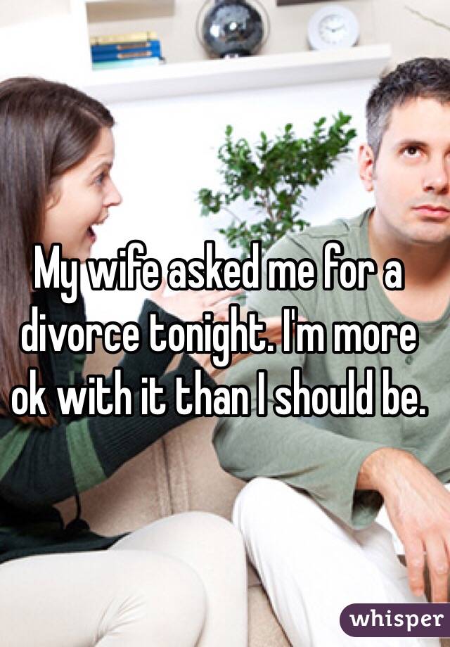My wife asked me for a divorce tonight. I'm more ok with it than I should be.