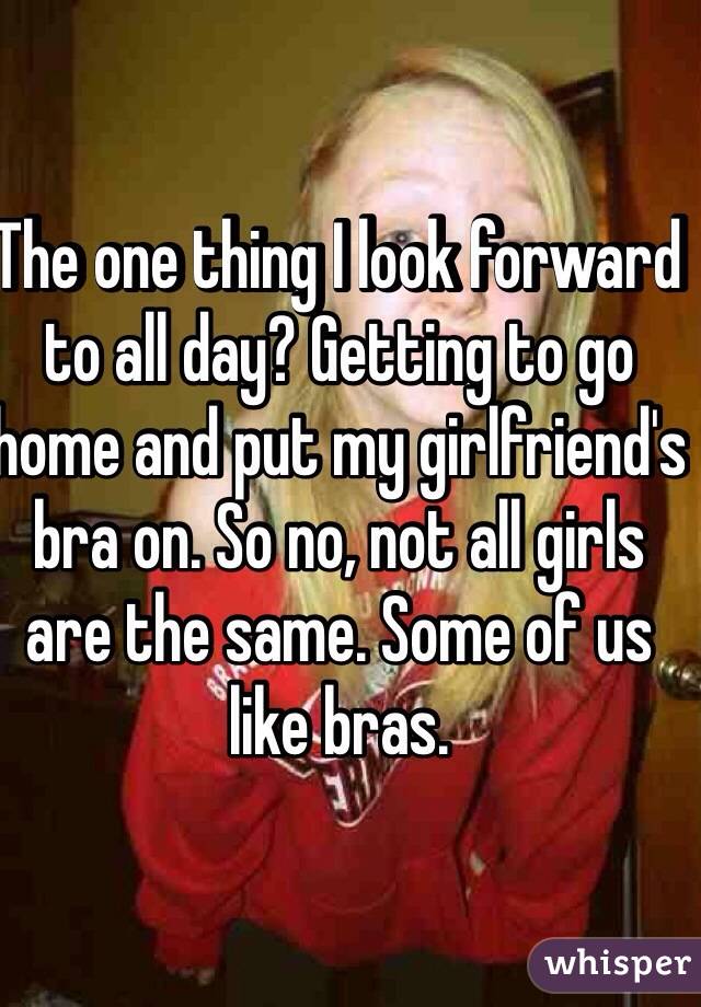 The one thing I look forward to all day? Getting to go home and put my girlfriend's bra on. So no, not all girls are the same. Some of us like bras. 