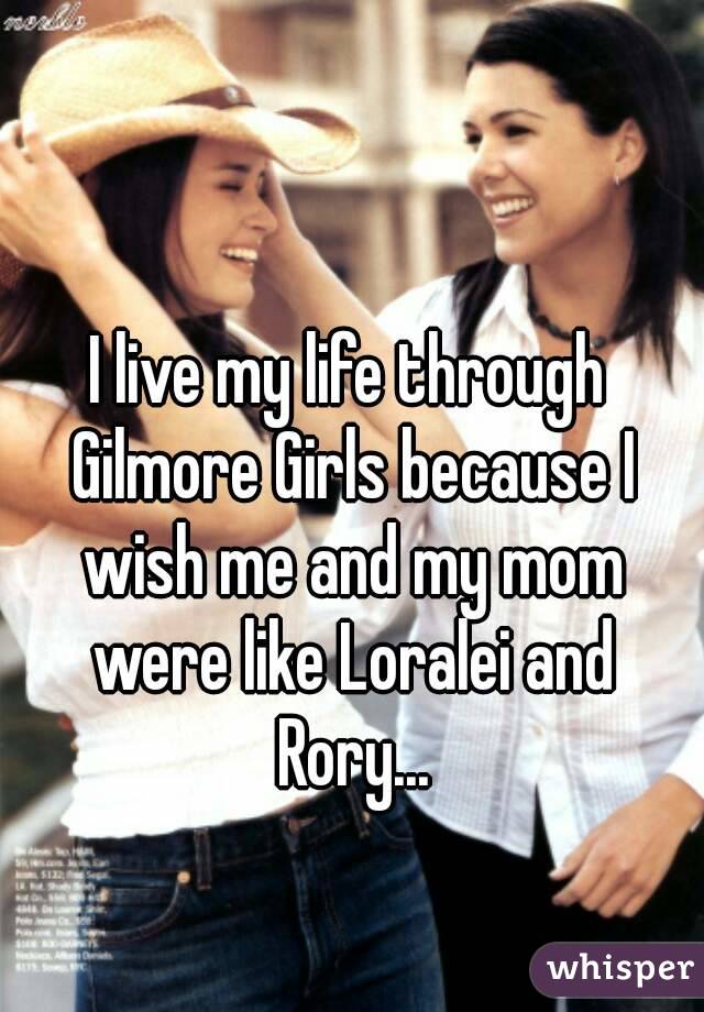 I live my life through Gilmore Girls because I wish me and my mom were like Loralei and Rory...