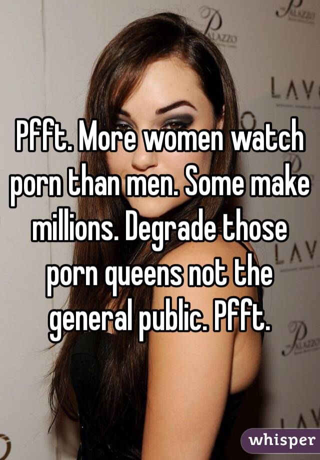 Pfft. More women watch porn than men. Some make millions. Degrade those porn queens not the general public. Pfft. 