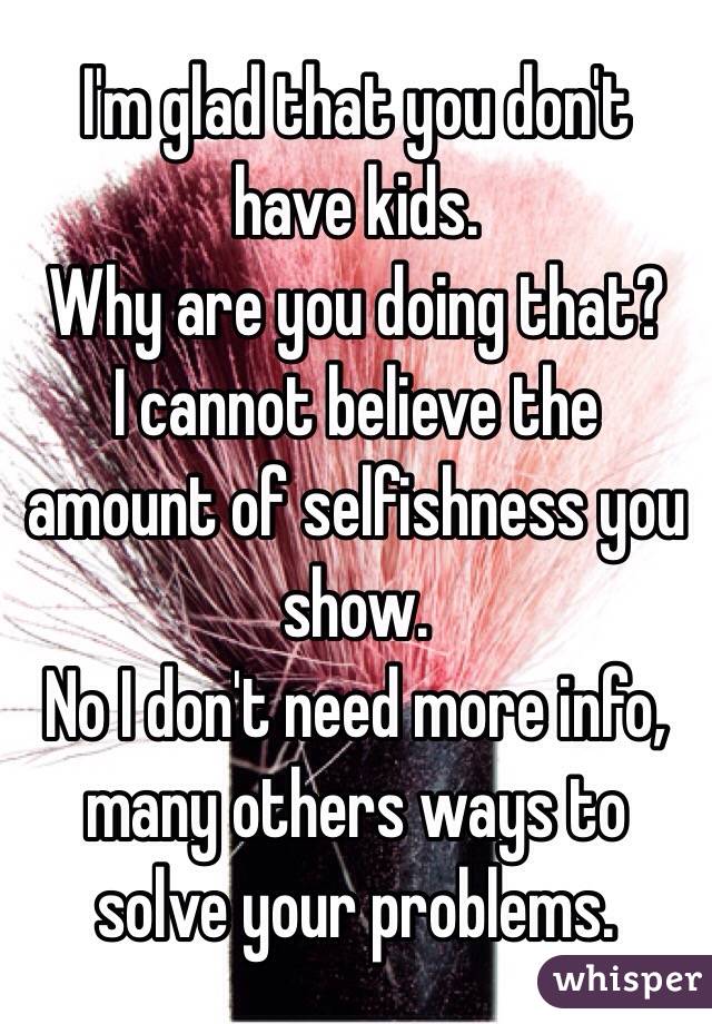 I'm glad that you don't have kids.
Why are you doing that?
I cannot believe the amount of selfishness you show.
No I don't need more info, many others ways to solve your problems.