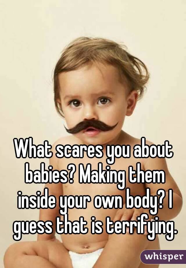 What scares you about babies? Making them inside your own body? I guess that is terrifying.
