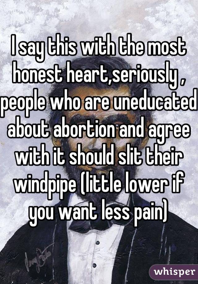 I say this with the most honest heart,seriously , people who are uneducated about abortion and agree with it should slit their windpipe (little lower if you want less pain)