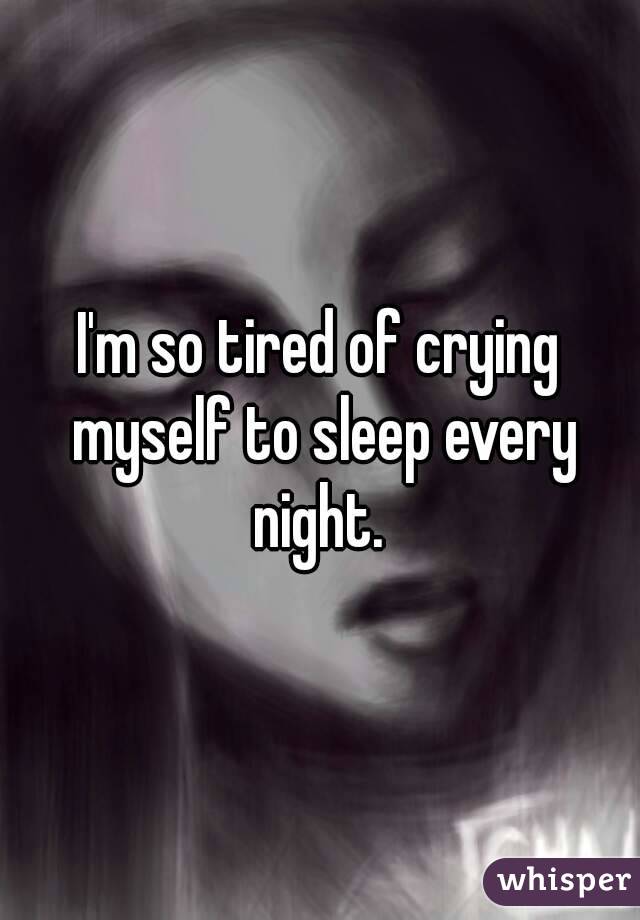 I'm so tired of crying myself to sleep every night. 